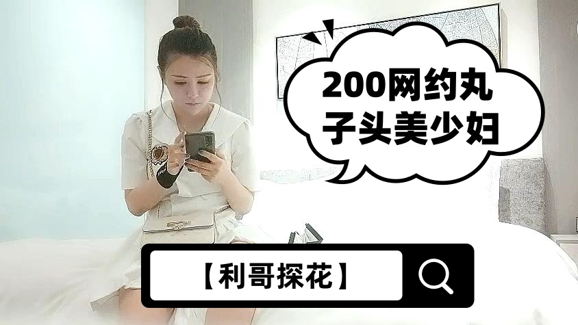 【利哥探花】200网约丸子头美少妇，美乳长腿黑丝情趣，各种姿势展示完美性爱细节
